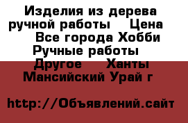 Изделия из дерева ручной работы  › Цена ­ 1 - Все города Хобби. Ручные работы » Другое   . Ханты-Мансийский,Урай г.